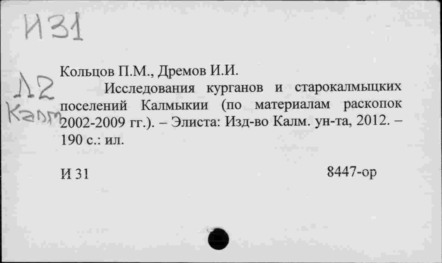 ﻿и зі
к Кольцов П.М., Дремов И.И.
У Исследования курганов и старокалмыцких поселений Калмыкии (по материалам раскопок -2009 гг.). - Элиста: Изд-во Калм, ун-та, 2012.-
190 с.: ил.
И 31
8447-ор